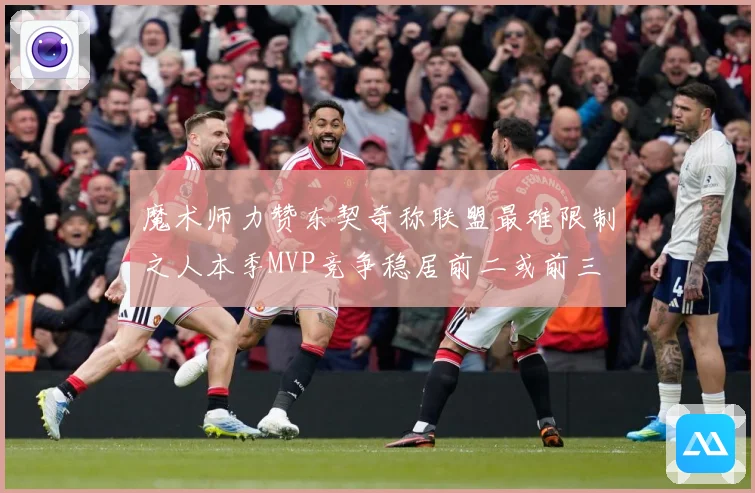魔术师力赞东契奇称联盟最难限制之人本季MVP竞争稳居前二或前三