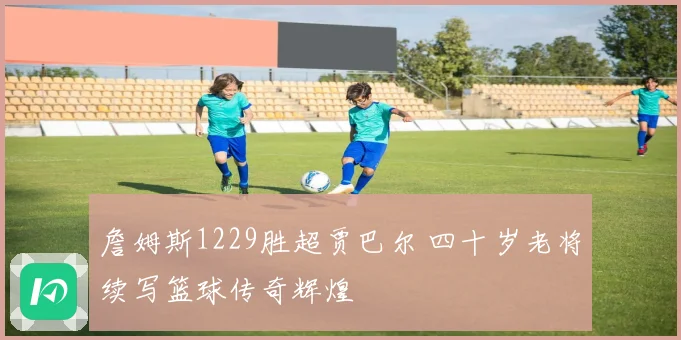 詹姆斯1229胜超贾巴尔 四十岁老将续写篮球传奇辉煌
