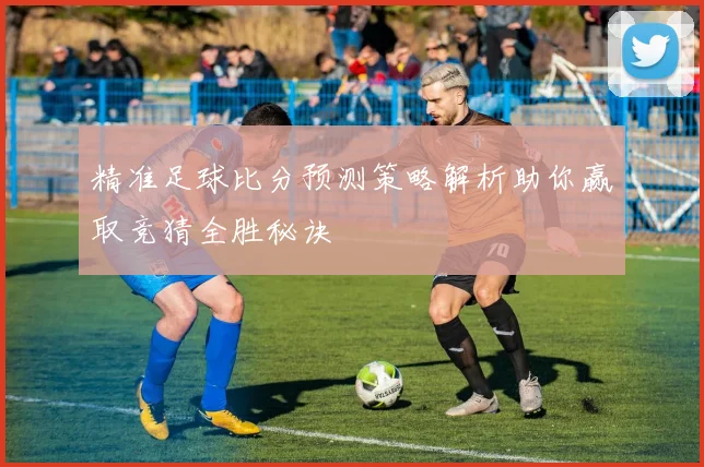 精准足球比分预测策略解析助你赢取竞猜全胜秘诀