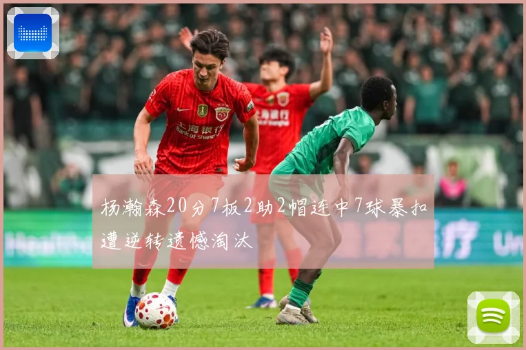 杨瀚森20分7板2助2帽连中7球暴扣遭逆转遗憾淘汰