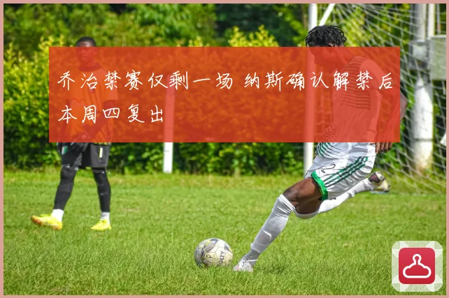 乔治禁赛仅剩一场 纳斯确认解禁后本周四复出