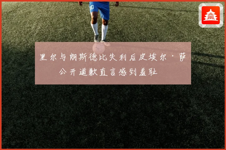 里尔与朗斯德比失利后皮埃尔·萨热公开道歉直言感到羞耻